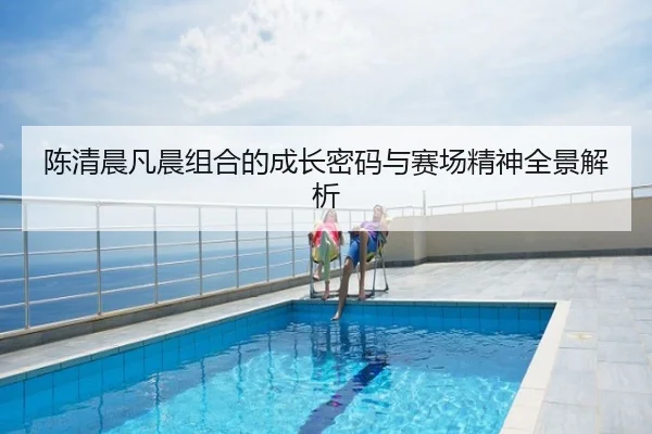 陈清晨凡晨组合的成长密码与赛场精神全景解析